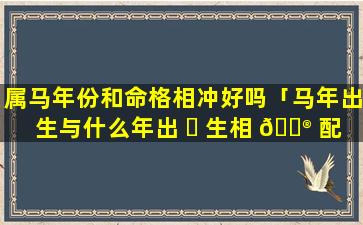 属马年份和命格相冲好吗「马年出生与什么年出 ☘ 生相 💮 配」